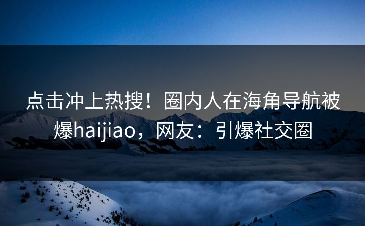 点击冲上热搜！圈内人在海角导航被爆haijiao，网友：引爆社交圈