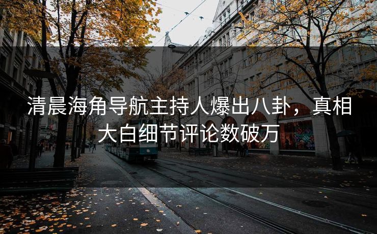 清晨海角导航主持人爆出八卦，真相大白细节评论数破万