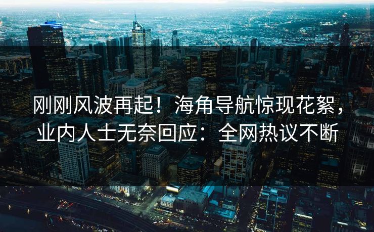 刚刚风波再起！海角导航惊现花絮，业内人士无奈回应：全网热议不断