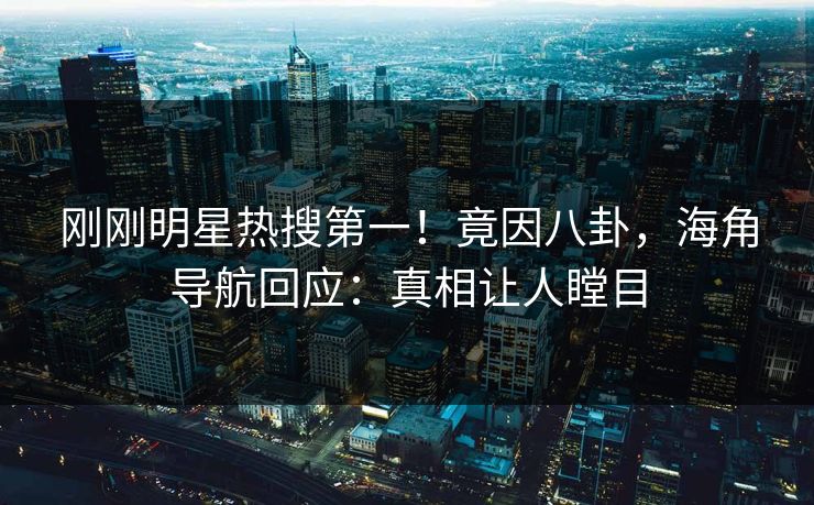 刚刚明星热搜第一！竟因八卦，海角导航回应：真相让人瞠目