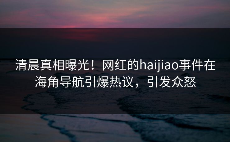 清晨真相曝光！网红的haijiao事件在海角导航引爆热议，引发众怒