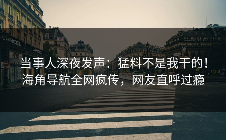 当事人深夜发声：猛料不是我干的！海角导航全网疯传，网友直呼过瘾
