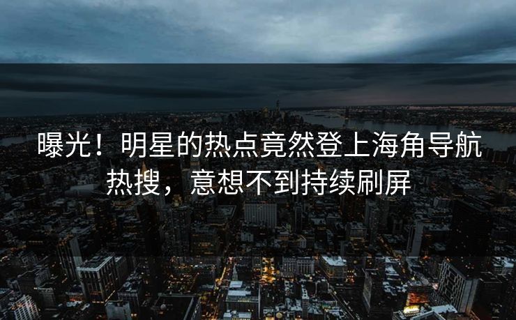 曝光！明星的热点竟然登上海角导航热搜，意想不到持续刷屏