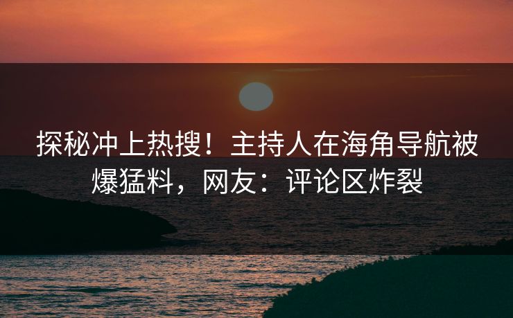 探秘冲上热搜！主持人在海角导航被爆猛料，网友：评论区炸裂