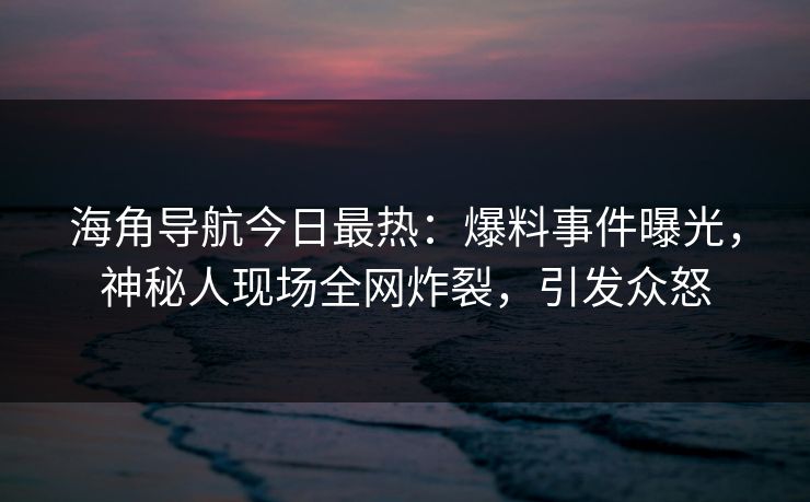 海角导航今日最热：爆料事件曝光，神秘人现场全网炸裂，引发众怒