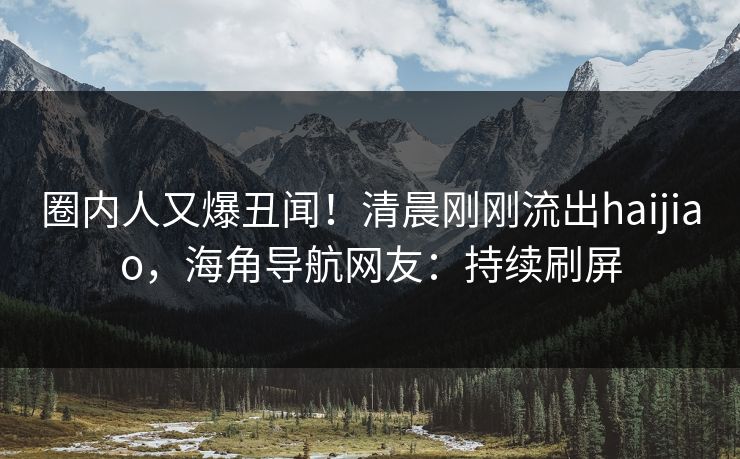 圈内人又爆丑闻！清晨刚刚流出haijiao，海角导航网友：持续刷屏
