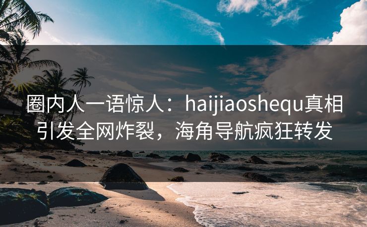 圈内人一语惊人：haijiaoshequ真相引发全网炸裂，海角导航疯狂转发