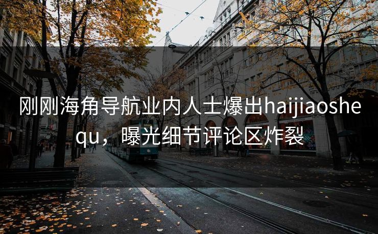 刚刚海角导航业内人士爆出haijiaoshequ，曝光细节评论区炸裂