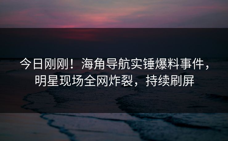 今日刚刚！海角导航实锤爆料事件，明星现场全网炸裂，持续刷屏