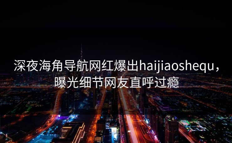 深夜海角导航网红爆出haijiaoshequ，曝光细节网友直呼过瘾