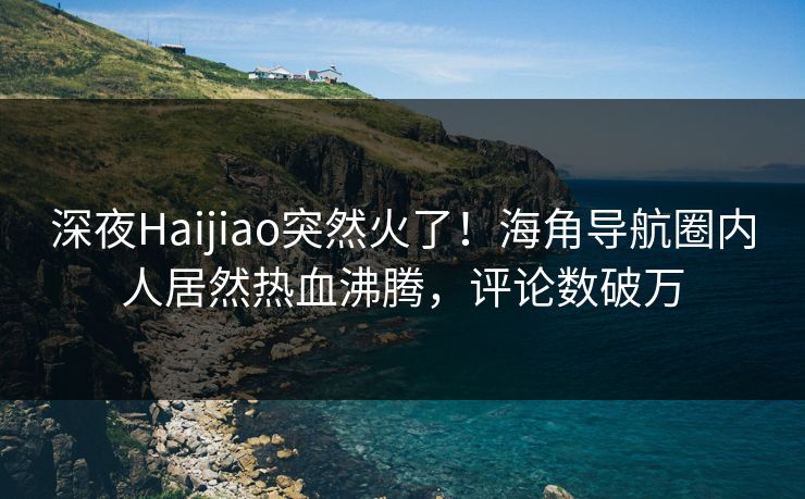 深夜Haijiao突然火了！海角导航圈内人居然热血沸腾，评论数破万