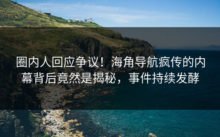 圈内人回应争议！海角导航疯传的内幕背后竟然是揭秘，事件持续发酵