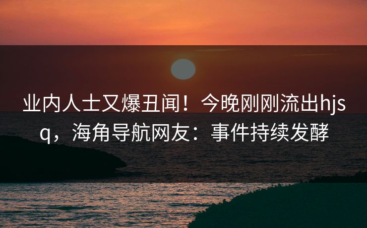 业内人士又爆丑闻！今晚刚刚流出hjsq，海角导航网友：事件持续发酵