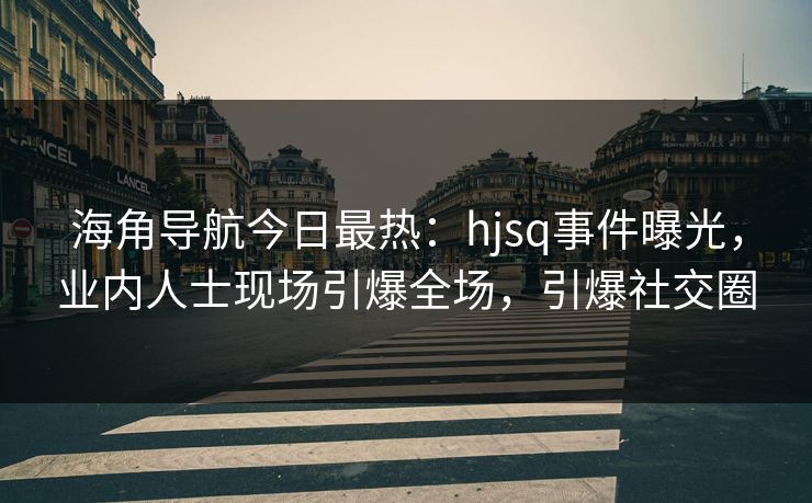 海角导航今日最热：hjsq事件曝光，业内人士现场引爆全场，引爆社交圈