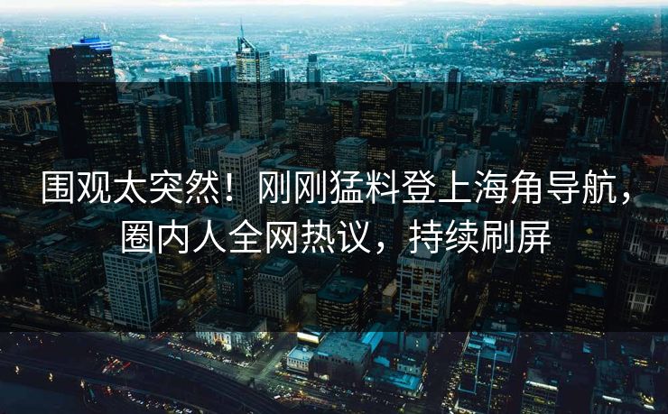 围观太突然！刚刚猛料登上海角导航，圈内人全网热议，持续刷屏