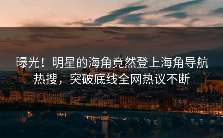 曝光！明星的海角竟然登上海角导航热搜，突破底线全网热议不断