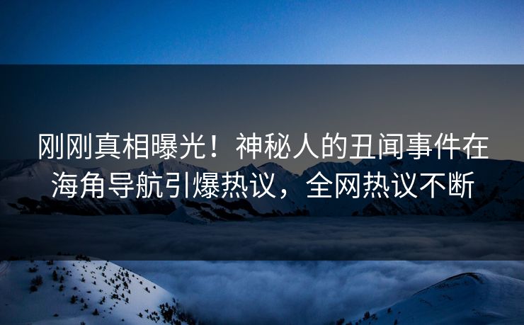 刚刚真相曝光！神秘人的丑闻事件在海角导航引爆热议，全网热议不断
