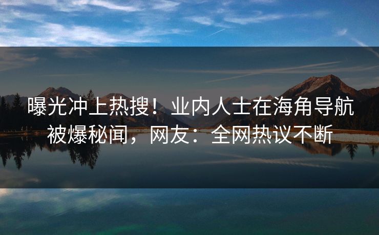 曝光冲上热搜！业内人士在海角导航被爆秘闻，网友：全网热议不断