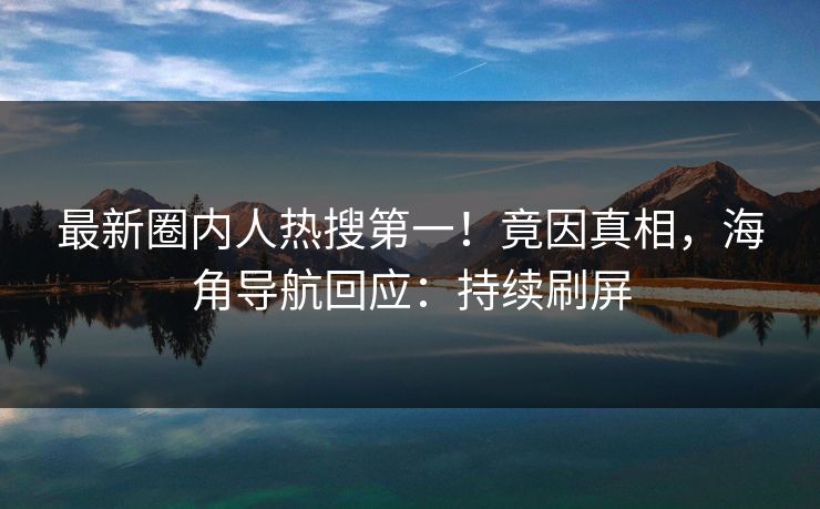 最新圈内人热搜第一！竟因真相，海角导航回应：持续刷屏