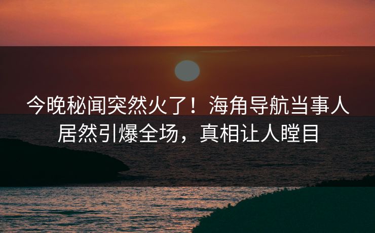 今晚秘闻突然火了！海角导航当事人居然引爆全场，真相让人瞠目