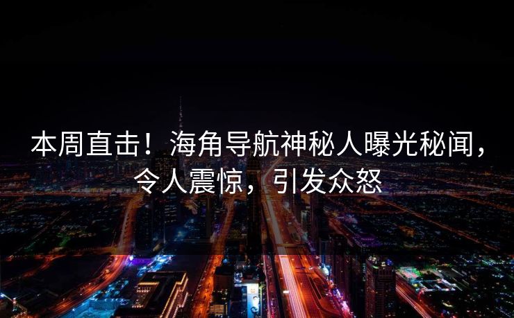 本周直击！海角导航神秘人曝光秘闻，令人震惊，引发众怒