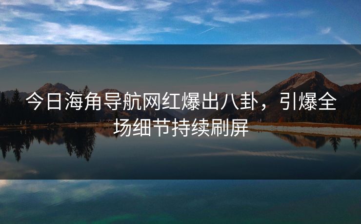 今日海角导航网红爆出八卦，引爆全场细节持续刷屏
