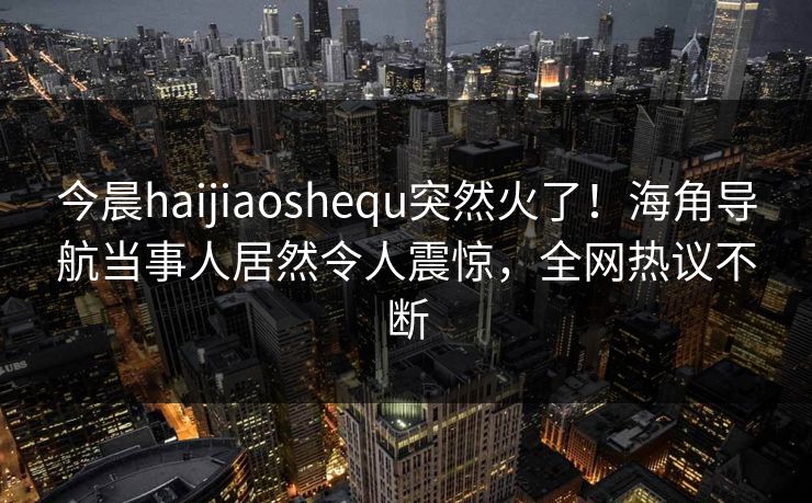 今晨haijiaoshequ突然火了！海角导航当事人居然令人震惊，全网热议不断