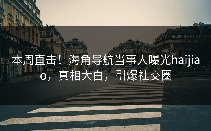 本周直击！海角导航当事人曝光haijiao，真相大白，引爆社交圈