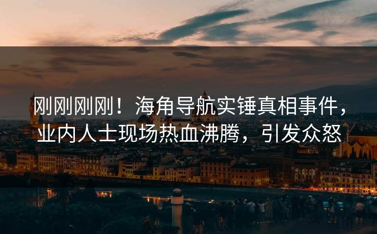 刚刚刚刚！海角导航实锤真相事件，业内人士现场热血沸腾，引发众怒