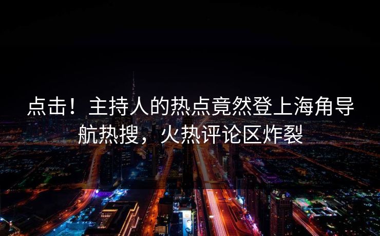 点击！主持人的热点竟然登上海角导航热搜，火热评论区炸裂