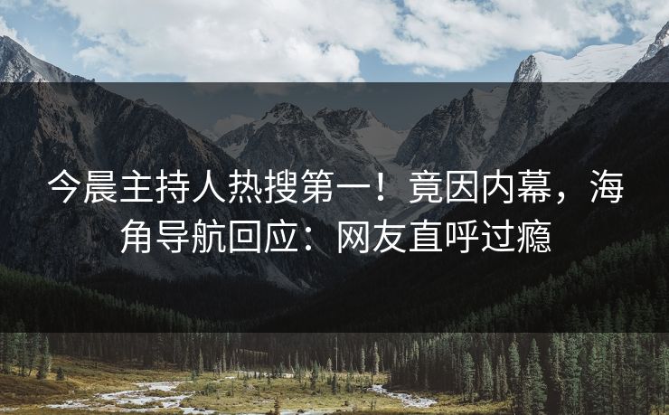 今晨主持人热搜第一！竟因内幕，海角导航回应：网友直呼过瘾