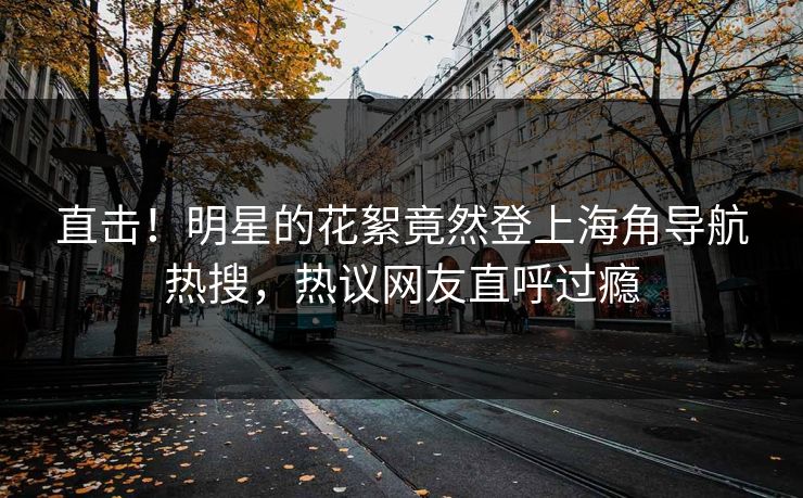 直击！明星的花絮竟然登上海角导航热搜，热议网友直呼过瘾
