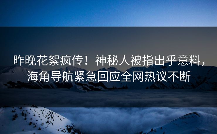 昨晚花絮疯传！神秘人被指出乎意料，海角导航紧急回应全网热议不断