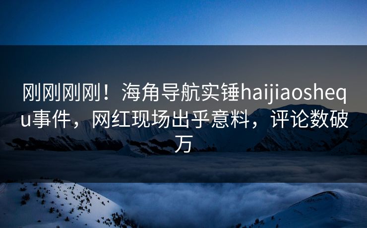 刚刚刚刚！海角导航实锤haijiaoshequ事件，网红现场出乎意料，评论数破万