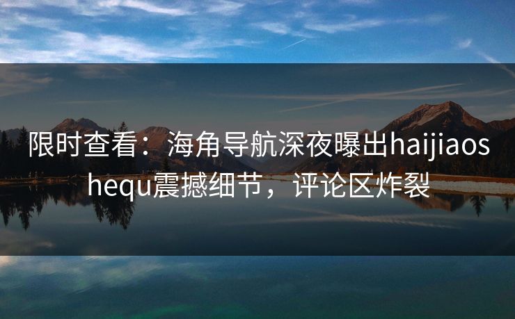 限时查看：海角导航深夜曝出haijiaoshequ震撼细节，评论区炸裂