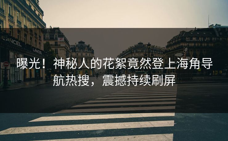 曝光！神秘人的花絮竟然登上海角导航热搜，震撼持续刷屏