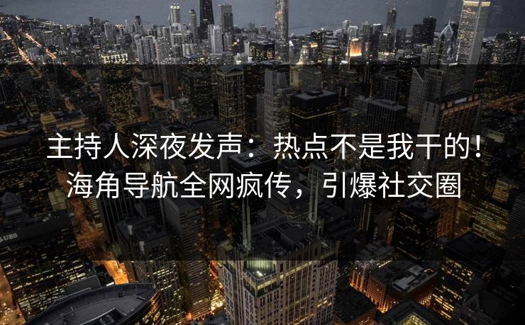 主持人深夜发声：热点不是我干的！海角导航全网疯传，引爆社交圈