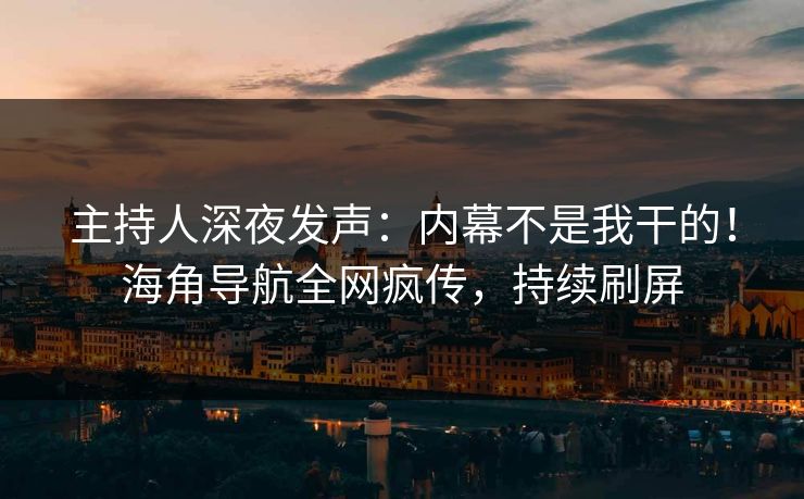 主持人深夜发声：内幕不是我干的！海角导航全网疯传，持续刷屏
