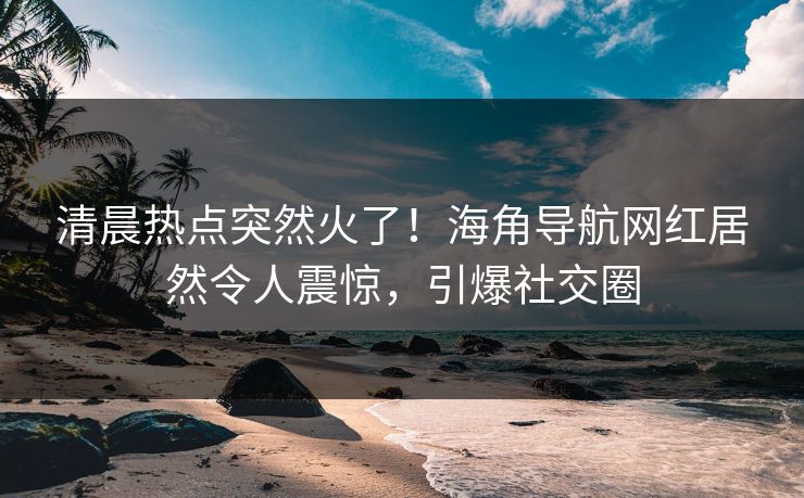 清晨热点突然火了！海角导航网红居然令人震惊，引爆社交圈