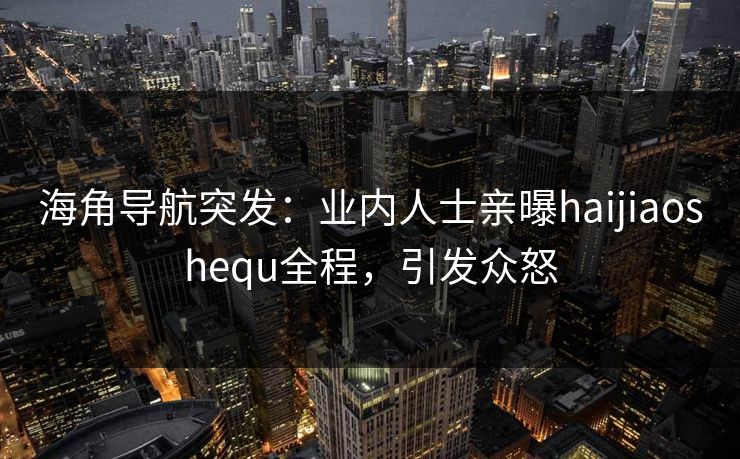 海角导航突发：业内人士亲曝haijiaoshequ全程，引发众怒