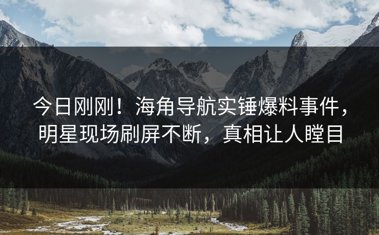 今日刚刚！海角导航实锤爆料事件，明星现场刷屏不断，真相让人瞠目