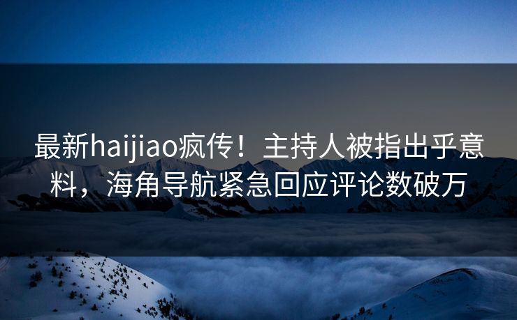 最新haijiao疯传！主持人被指出乎意料，海角导航紧急回应评论数破万