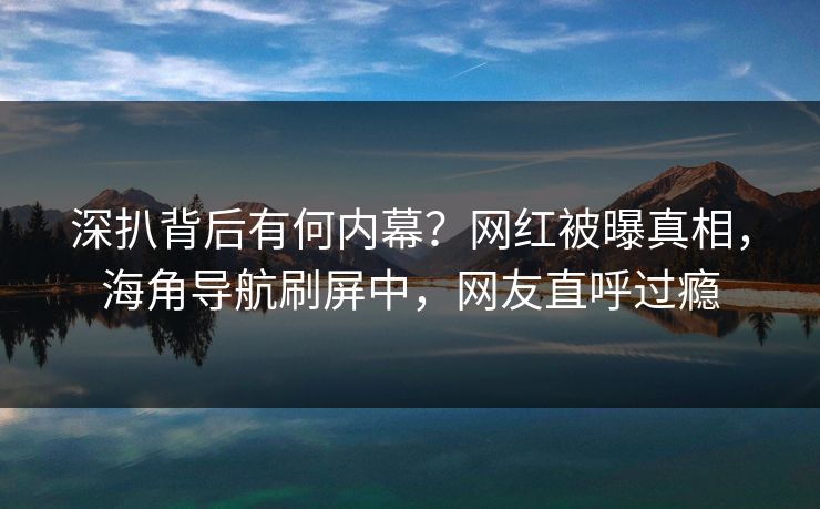 深扒背后有何内幕？网红被曝真相，海角导航刷屏中，网友直呼过瘾