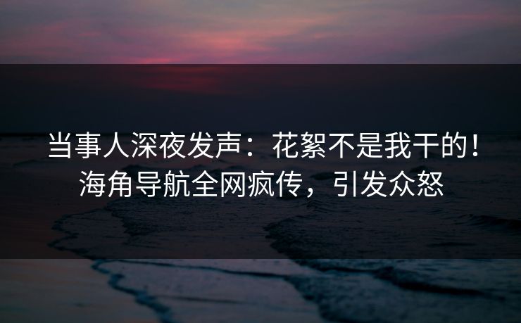 当事人深夜发声：花絮不是我干的！海角导航全网疯传，引发众怒