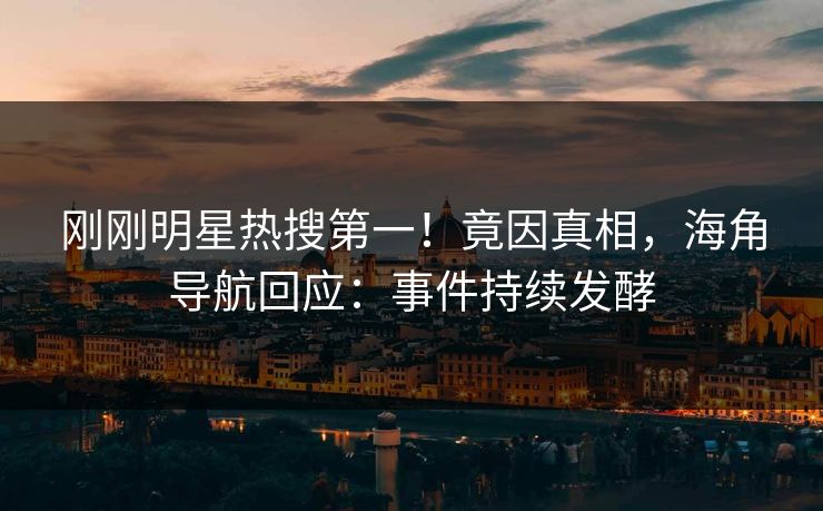 刚刚明星热搜第一！竟因真相，海角导航回应：事件持续发酵