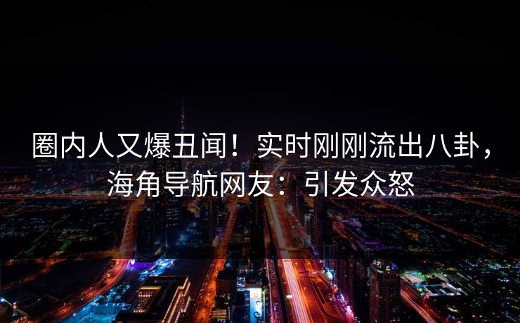 圈内人又爆丑闻！实时刚刚流出八卦，海角导航网友：引发众怒