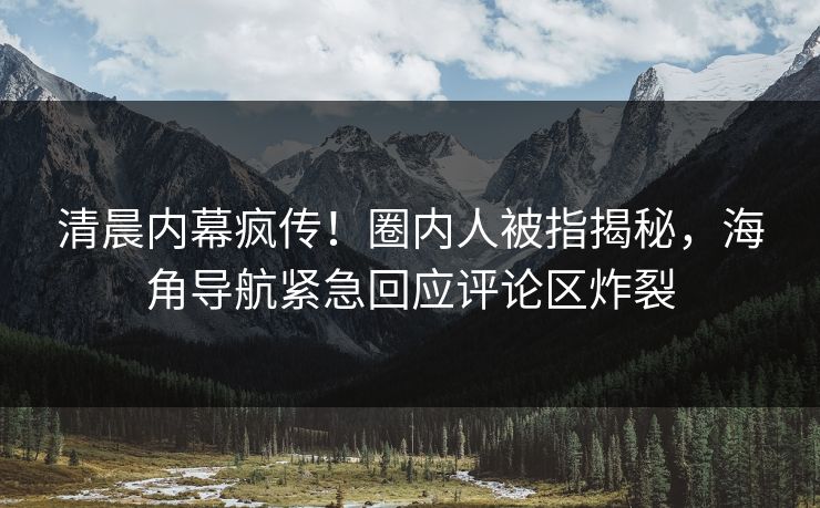 清晨内幕疯传！圈内人被指揭秘，海角导航紧急回应评论区炸裂