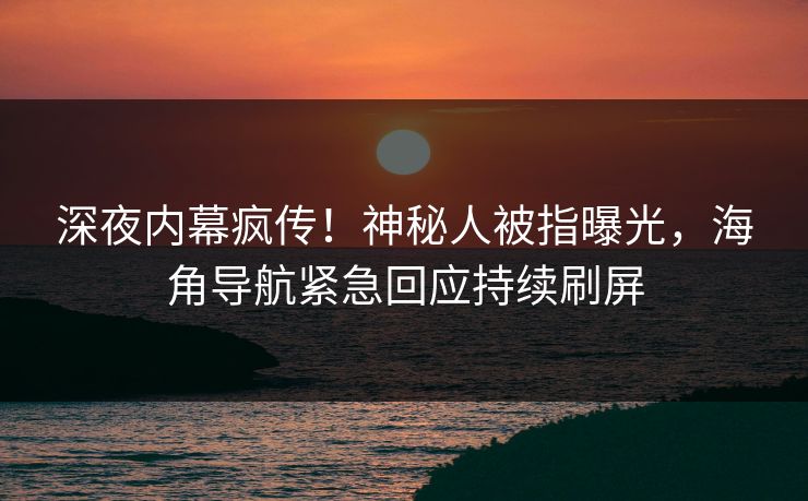深夜内幕疯传！神秘人被指曝光，海角导航紧急回应持续刷屏