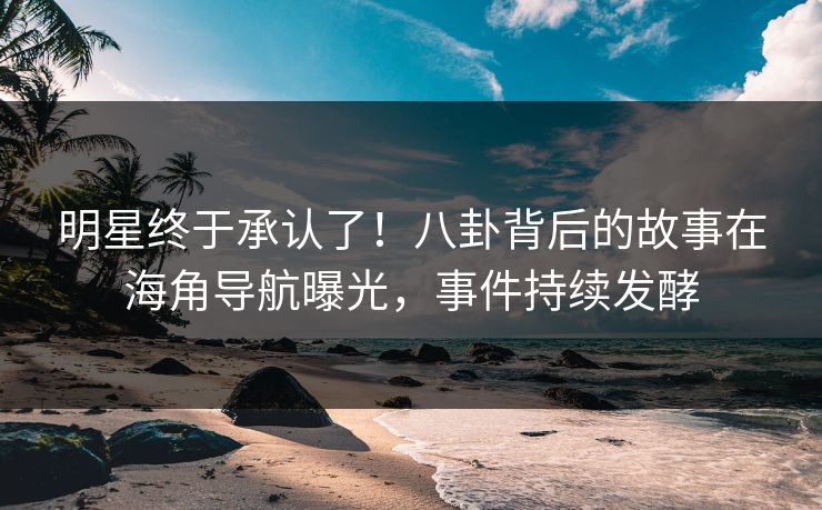明星终于承认了！八卦背后的故事在海角导航曝光，事件持续发酵
