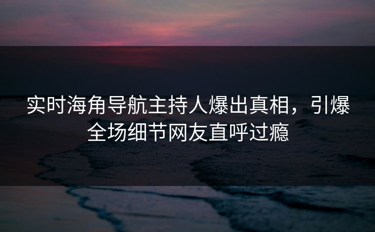 实时海角导航主持人爆出真相，引爆全场细节网友直呼过瘾